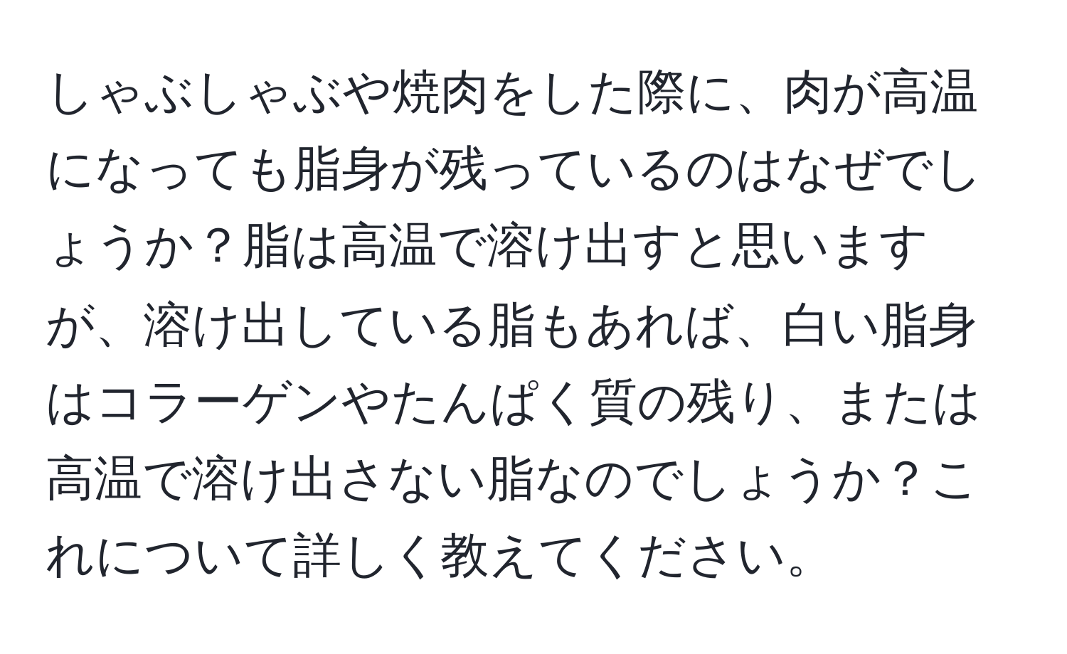 しゃぶしゃぶや焼肉をした際に、肉が高温になっても脂身が残っているのはなぜでしょうか？脂は高温で溶け出すと思いますが、溶け出している脂もあれば、白い脂身はコラーゲンやたんぱく質の残り、または高温で溶け出さない脂なのでしょうか？これについて詳しく教えてください。