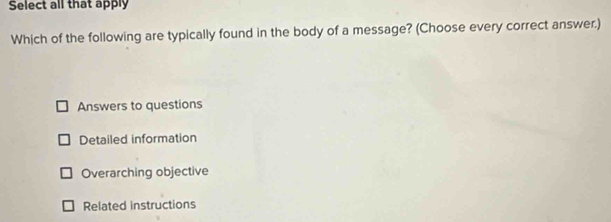 Select all that apply
Which of the following are typically found in the body of a message? (Choose every correct answer.)
Answers to questions
Detailed information
Overarching objective
Related instructions