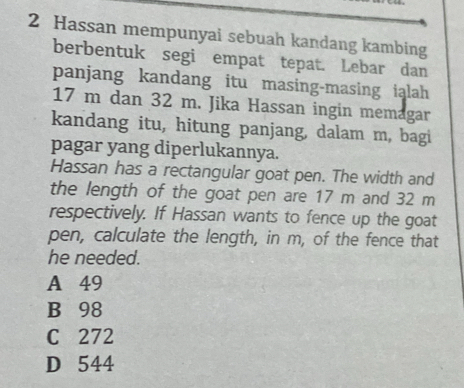 Hassan mempunyai sebuah kandang kambing
berbentuk segi empat tepat. Lebar dan
panjang kandang itu masing-masing ialah
17 m dan 32 m. Jika Hassan ingin memagar
kandang itu, hitung panjang, dalam m, bagi
pagar yang diperlukannya.
Hassan has a rectangular goat pen. The width and
the length of the goat pen are 17 m and 32 m
respectively. If Hassan wants to fence up the goat
pen, calculate the length, in m, of the fence that
he needed.
A 49
B 98
C 272
D 544