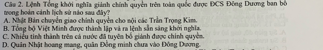 Lệnh Tổng khởi nghĩa giành chính quyền trên toàn quốc được ĐCS Đông Dương ban bố
trong hoàn cảnh lịch sử nào sau đây?
A. Nhật Bản chuyển giao chính quyền cho nội các Trần Trọng Kim.
B. Tổng bộ Việt Minh được thành lập và ra lệnh sẵn sàng khởi nghĩa.
C. Nhiều tinh thành trên cả nước đã tuyên bố giành được chính quyền.
D. Quân Nhật hoang mang, quân Đồng minh chưa vào Đông Dương.