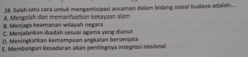 Salah satu cara untuk mengantisipasi ancaman dalam bidang sosial budaya adalan...
A. Mengolah dan memanfaatkan kekayaan alam
B. Menjaga keamanan wilayah negara
C. Menjalankan ibadah sesuai agama yang dianut
D. Meningkatkan kemampuan angkatan bersenjata
E. Membangun kesadaran akan pentingnya integrasi nasional