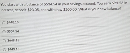 You start with a balance of $534.54 in your savings account. You earn $21.56 in
interest, deposit $93.05, and withdraw $200.00. What is your new balance?
$448.15
$534.54
$649.15
$449.15