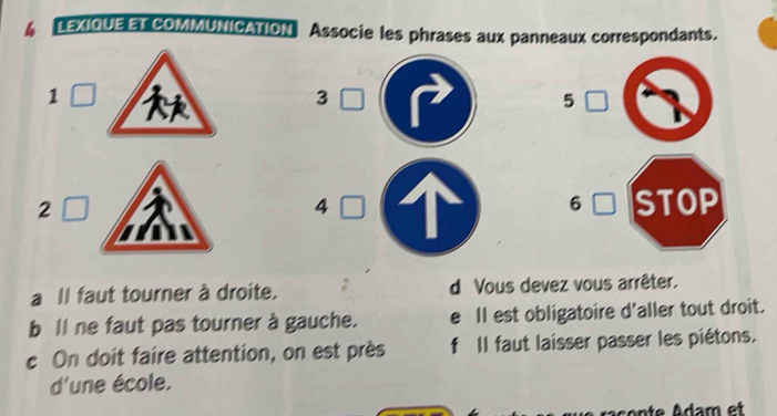 LEXIOUE ET COMMUNICATION Associe les phrases aux panneaux correspondants. 
1
3
5 
2 STOP 
4 
6 
a Il faut tourner à droite. d Vous devez vous arrêter. 
b ll ne faut pas tourner à gauche. e Il est obligatoire d'aller tout droit. 
c On doit faire attention, on est près f Il faut laisser passer les piétons. 
d'une école.