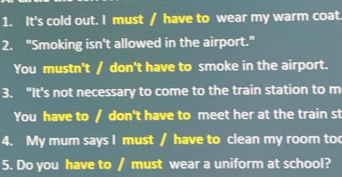 It's cold out. I must / have to wear my warm coat. 
2. "Smoking isn't allowed in the airport." 
You mustn't / don't have to smoke in the airport. 
3. “It's not necessary to come to the train station to m 
You have to / don't have to meet her at the train st 
4. My mum says I must / have to clean my room too 
5. Do you have to / must wear a uniform at school?