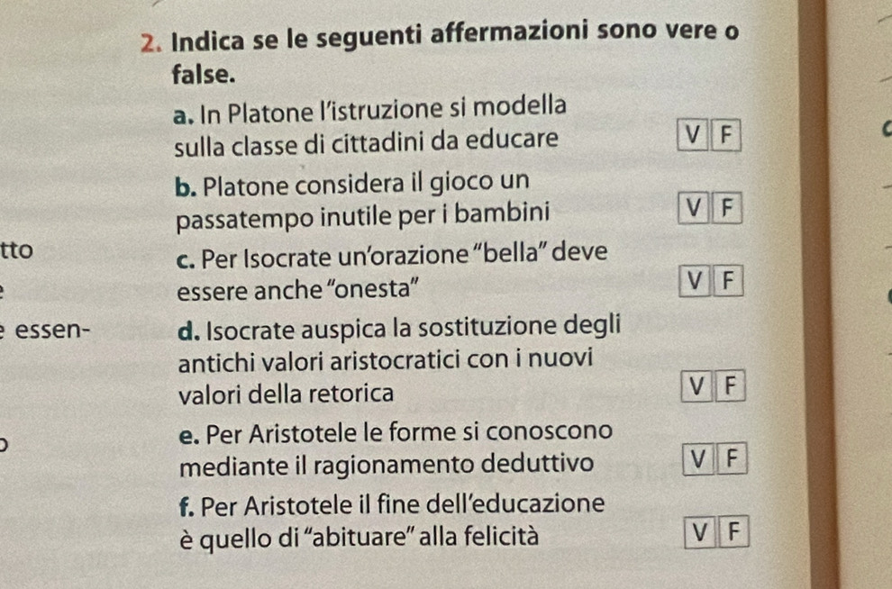 Indica se le seguenti affermazioni sono vere o
false.
a. In Platone l’istruzione si modella
sulla classe di cittadini da educare V F
I 
b. Platone considera il gioco un
passatempo inutile per i bambini V F
tto
c. Per Isocrate unorazione “bella” deve
essere anche “'onesta”' V F
essen- d. Isocrate auspica la sostituzione degli
antichi valori aristocratici con i nuovi
valori della retorica
V F
e. Per Aristotele le forme si conoscono
mediante il ragionamento deduttivo
V F
f. Per Aristotele il fine dell’educazione
è quello di 'abituare” alla felicità V F