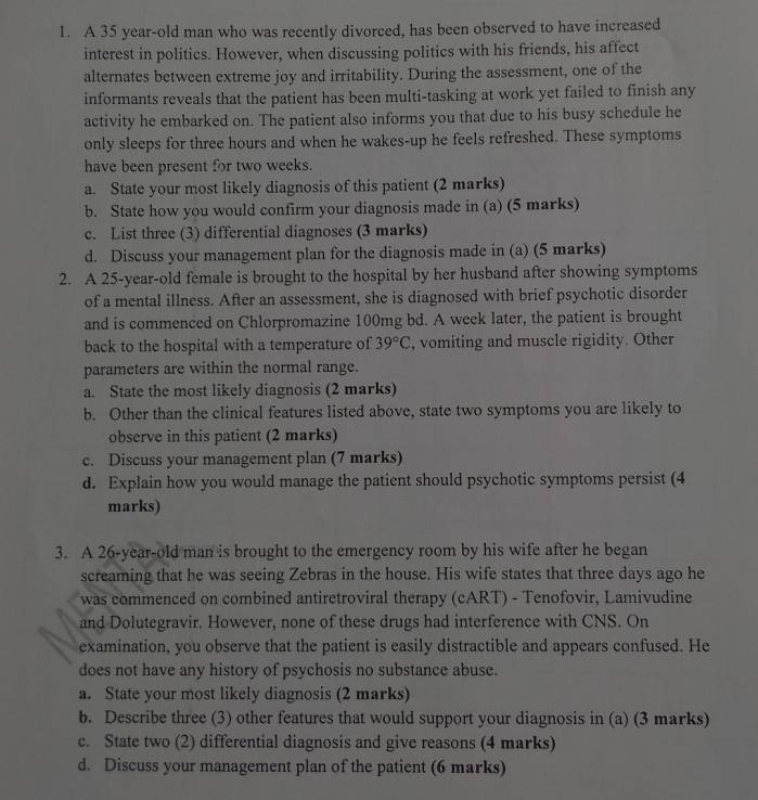 A 35 year-old man who was recently divorced, has been observed to have increased
interest in politics. However, when discussing politics with his friends, his affect
alternates between extreme joy and irritability. During the assessment, one of the
informants reveals that the patient has been multi-tasking at work yet failed to finish any
activity he embarked on. The patient also informs you that due to his busy schedule he
only sleeps for three hours and when he wakes-up he feels refreshed. These symptoms
have been present for two weeks.
a. State your most likely diagnosis of this patient (2 marks)
b. State how you would confirm your diagnosis made in (a) (5 marks)
c. List three (3) differential diagnoses (3 marks)
d. Discuss your management plan for the diagnosis made in (a) (5 marks)
2. A 25-year-old female is brought to the hospital by her husband after showing symptoms
of a mental illness. After an assessment, she is diagnosed with brief psychotic disorder
and is commenced on Chlorpromazine 100mg bd. A week later, the patient is brought
back to the hospital with a temperature of 39°C , vomiting and muscle rigidity. Other
parameters are within the normal range.
a. State the most likely diagnosis (2 marks)
b. Other than the clinical features listed above, state two symptoms you are likely to
observe in this patient (2 marks)
c. Discuss your management plan (7 marks)
d. Explain how you would manage the patient should psychotic symptoms persist (4
marks)
3. A 26-year-old man is brought to the emergency room by his wife after he began
screaming that he was seeing Zebras in the house. His wife states that three days ago he
was commenced on combined antiretroviral therapy (cART) - Tenofovir, Lamivudine
and Dolutegravir. However, none of these drugs had interference with CNS. On
examination, you observe that the patient is easily distractible and appears confused. He
does not have any history of psychosis no substance abuse.
a. State your most likely diagnosis (2 marks)
b. Describe three (3) other features that would support your diagnosis in (a) (3 marks)
c. State two (2) differential diagnosis and give reasons (4 marks)
d. Discuss your management plan of the patient (6 marks)