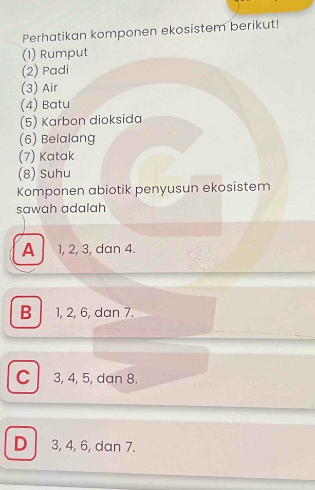 Perhatikan komponen ekosistem berikut!
(1) Rumput
(2) Padi
(3) Air
(4) Batu
(5) Karbon dioksida
(6) Belalang
(7) Katak
(8) Suhu
Komponen abiotik penyusun ekosistem
sawah adalah
A 1, 2, 3, dan 4.
B 1, 2, 6, dan 7.
C 3, 4, 5, dan 8.
D 3, 4, 6, dan 7.