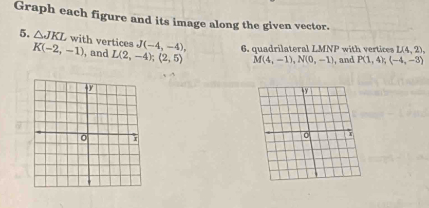 Graph each figure and its image along the given vector. 
5. △ JKL with vertices J(-4,-4),
K(-2,-1) , and L(2,-4);(2,5)
6. quadrilateral LMNP with vertices L(4,2),
M(4,-1), N(0,-1) , and P(1,4); (-4,-3)