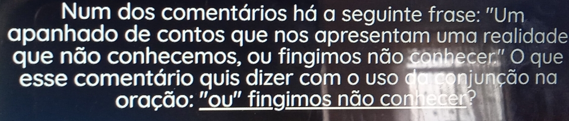 Num dos comentários há a seguinte frase: ''Um 
apanhado de contos que nos apresentam uma realidade 
que não conhecemos, ou fingimos não conhecer.'' O que 
esse comentário quis dizer com o uso da conjunção na 
oração: "ou" fingimos não conhecer?