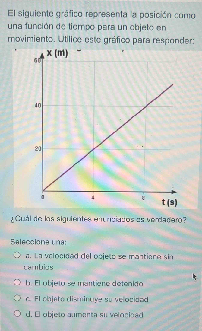 El siguiente gráfico representa la posición como
una función de tiempo para un objeto en
movimiento. Utilice este gráfico para responder:
¿Cuál de los siguientes enunciados es verdadero?
Seleccione una:
a. La velocidad del objeto se mantiene sin
cambios
b. El objeto se mantiene detenido
c. El objeto disminuye su velocidad
d. El objeto aumenta su velocidad