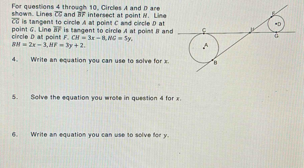 For questions 4 through 10, Circles A and D are 
shown. Lines overline CG and overline BF intersect at point H. Line
overline CG is tangent to circle A at point C and circle D at 
point G. Line overline BF is tangent to circle A at point B an 
circle D at point F. CH=3x-8, HG=5y,
BH=2x-3, HF=3y+2. 
4. Write an equation you can use to solve for x. 
5. Solve the equation you wrote in question 4 for x. 
6. Write an equation you can use to solve for y.