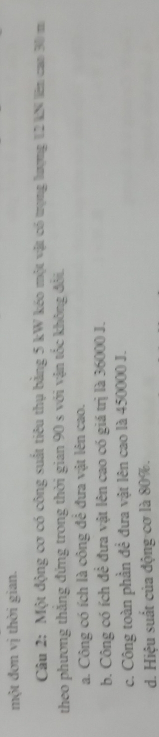 một đơn vị thời gian.
Câu 2: Một động cơ có công suất tiêu thụ bằng 5 kW kéo một vật có trọng lượng 12 kN lên cao 30 m
theo phương thăng đứng trong thời gian 90 s với vận tốc không đổi.
a. Công có ích là công đẻ đưa vật lên cao.
b. Công có ích để đưa vật lên cao có giá trị là 36000 J.
c. Công toàn phần để đưa vật lên cao là 450000 J.
d. Hiệu suất của động cơ là 80%.