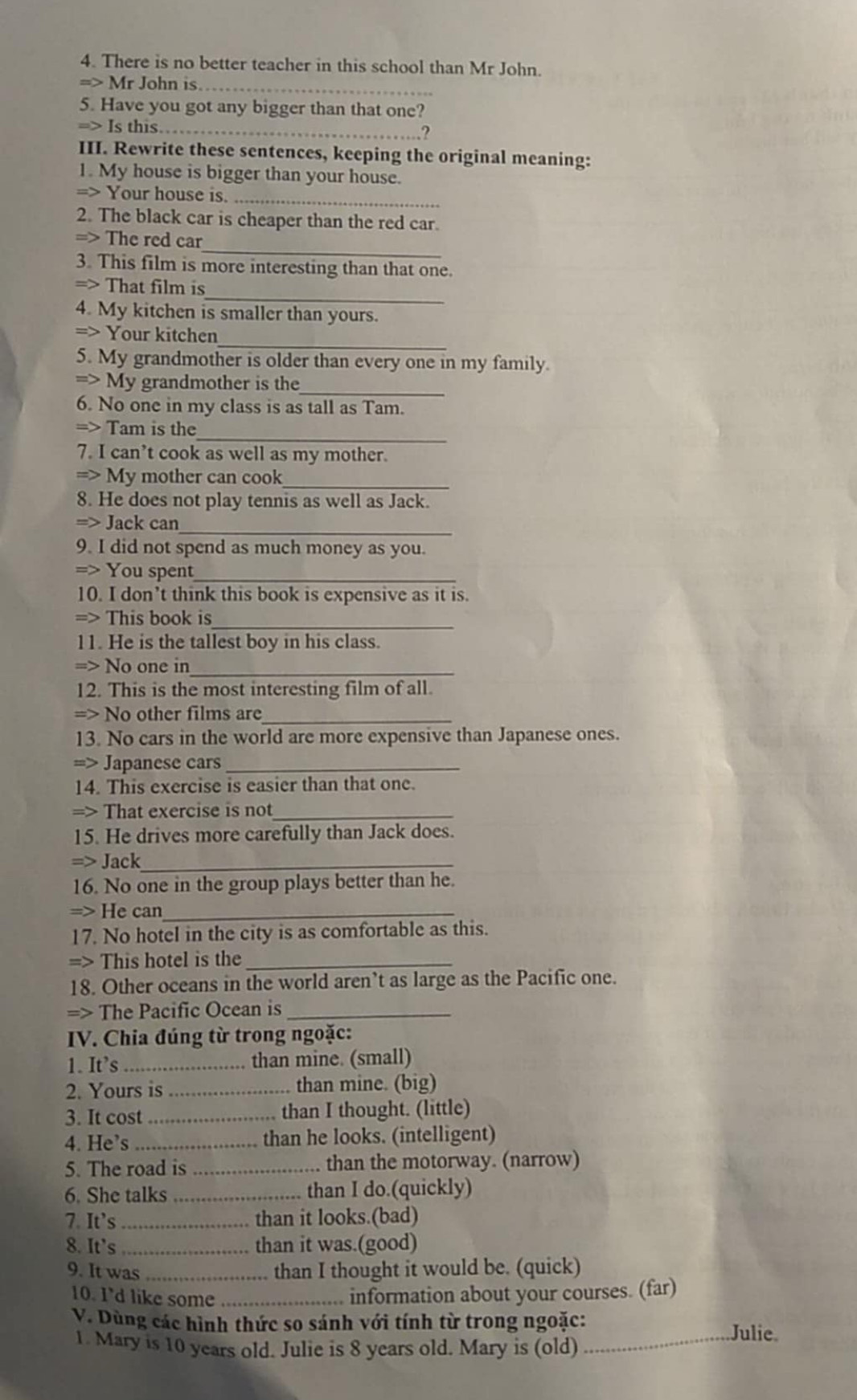 There is no better teacher in this school than Mr John.
_
=> Mr John is
5. Have you got any bigger than that one?
=> Is this_   
III. Rewrite these sentences, keeping the original meaning:
1. My house is bigger than your house.
=> Your house is._
2. The black car is cheaper than the red car.
_
=> The red car
3. This film is more interesting than that one.
_
=> That film is
4. My kitchen is smaller than yours.
_
=> Your kitchen
5. My grandmother is older than every one in my family.
_
=> My grandmother is the
6. No one in my class is as tall as Tam.
_
=> Tam is the
7. I can’t cook as well as my mother.
_
=> My mother can cook
8. He does not play tennis as well as Jack.
_
=> Jack can
9. I did not spend as much money as you.
=> You spent_
10. I don’t think this book is expensive as it is.
=> This book is_
11. He is the tallest boy in his class.
=> No one in_
12. This is the most interesting film of all.
=> No other films are_
13. No cars in the world are more expensive than Japanese ones.
=> Japanese cars_
14. This exercise is easier than that one.
=> That exercise is not_
15. He drives more carefully than Jack does.
=> Jack_
16. No one in the group plays better than he.
=> He can_
17. No hotel in the city is as comfortable as this.
=> This hotel is the_
18. Other oceans in the world aren’t as large as the Pacific one.
=> The Pacific Ocean is_
IV. Chia đúng từ trong ngoặc:
1. It’s _than mine. (small)
2. Yours is _than mine. (big)
3. It cost_  than I thought. (little)
4. He’s_ than he looks. (intelligent)
5. The road is _than the motorway. (narrow)
6. She talks _than I do.(quickly)
7. It’s _than it looks.(bad)
8. It's _than it was.(good)
9. It was _than I thought it would be. (quick)
10. I'd like some _information about your courses. (far)
V. Dùng các hình thức so sánh với tính từ trong ngoặc:_ Julie.
1. Mary is 10 years old. Julie is 8 years old. Mary is (old)