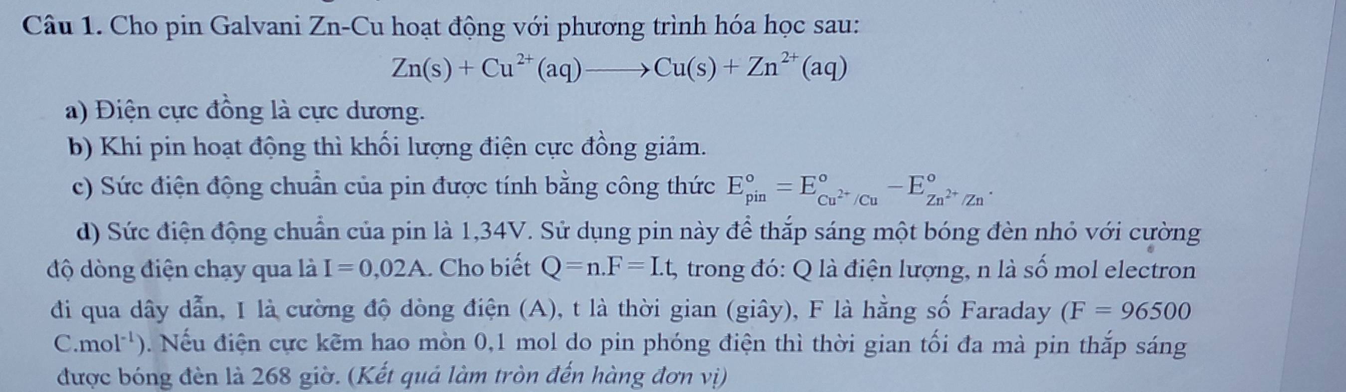 Cho pin Galvani Zn-Cu hoạt động với phương trình hóa học sau:
Zn(s)+Cu^(2+)(aq)to Cu(s)+Zn^(2+)(aq)
a) Điện cực đồng là cực dương. 
b) Khi pin hoạt động thì khối lượng điện cực đồng giảm. 
c) Sức điện động chuẩn của pin được tính bằng công thức E_(pin)°=E_Cu^(2+)/Cu^circ -E_Zn^(2+)/Zn^circ . 
d) Sức điện động chuẩn của pin là 1,34V. Sử dụng pin này để thắp sáng một bóng đèn nhỏ với cường 
độ dòng điện chạy qua là I=0,02A.. Cho biết Q=n. F=Lt, , trong đó: Q là điện lượng, n là số mol electron 
đi qua dây dẫn, I là cường độ dòng điện (A), t là thời gian (giây), F là hằng số Faraday (F=96500
C. mol^(-1)) 0. Nếu điện cực kẽm hao mòn 0,1 mol do pin phóng điện thì thời gian tối đa mà pin thắp sáng 
được bóng đèn là 268 giờ. (Kết quả làm tròn đến hàng đơn vị)