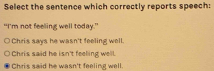 Select the sentence which correctly reports speech:
“I’m not feeling well today.”
Chris says he wasn't feeling well.
Chris said he isn't feeling well.
Chris said he wasn't feeling well.