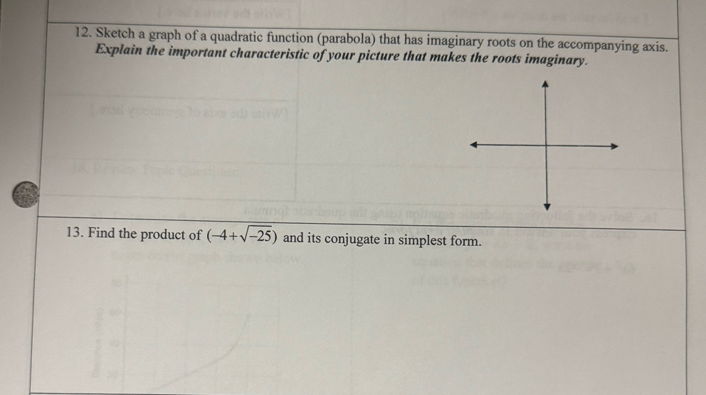 Sketch a graph of a quadratic function (parabola) that has imaginary roots on the accompanying axis. 
Explain the important characteristic of your picture that makes the roots imaginary. 
13. Find the product of (-4+sqrt(-25)) and its conjugate in simplest form.