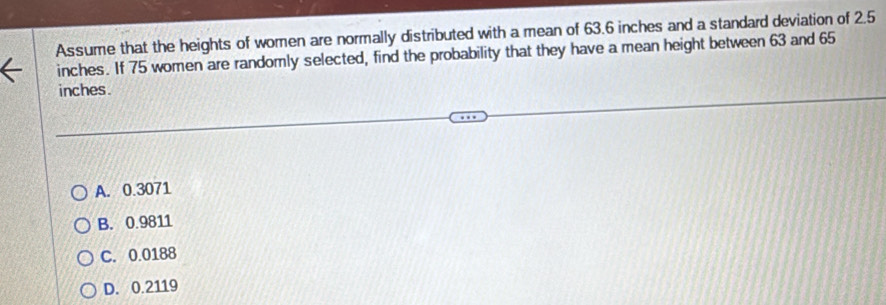 Assume that the heights of women are normally distributed with a mean of 63.6 inches and a standard deviation of 2.5
inches. If 75 women are randomly selected, find the probability that they have a mean height between 63 and 65
inches.
A. 0.3071
B. 0.9811
C. 0.0188
D. 0.2119