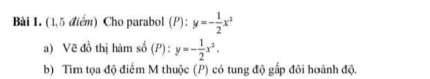 (1,5 điểm) Cho parabol (P): y=- 1/2 x^2
a) Vẽ đồ thị hàm số (P) : y=- 1/2 x^2. 
b) Tìm tọa độ điểm M thuộc (P) có tung độ gấp đôi hoành độ.