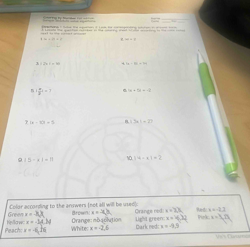 Colaring by Number Fall edition Nare_ 
Simple absolute value equations Date _Pet_ 
Directions: 1. Solve the equation. 2 Look for corresponding solution in answer bank 
3. Locate the question number in the coloring sheet 4.Color according to the color neted 
next to the correct answer 
1 |x+2|=2
2|x|=2
3. 1 2* I=16 4. |x-8|=14
5 | x/2 |=7
6. |x+5|=-2
7. |x-10|=5
8. |3x|=27
9. |5-x|=11 10. |4-x|=2
Color according to the answers (not all will be used): 
Green x= Brown: x=- Orange red: x= Red: x=-2,2
Yellow: x=-14, 1 Orange: no solution Light green: x= Pink: x=5,15
Peach: x=-6, 10 White: x=-2, 6 Dark red: x=-9,9
Vàs Classroor