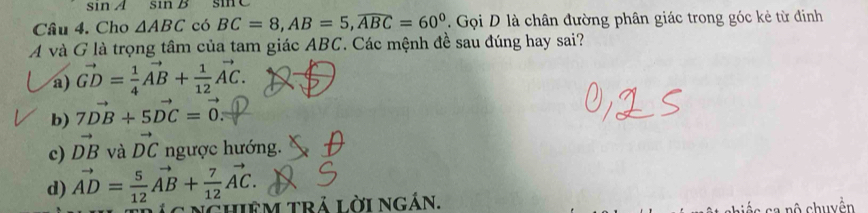 sin A sin B sine
Câu 4. Cho △ ABC có BC=8, AB=5, widehat ABC=60° Gọi D là chân đường phân giác trong góc kẻ từ đinh
Á và G là trọng tâm của tam giác ABC. Các mệnh đề sau đúng hay sai?
a) vector GD= 1/4 vector AB+ 1/12 vector AC.
b) 7vector DB+5vector DC=vector 0
c) vector DB và vector DC ngược hướng.
d) vector AD= 5/12 vector AB+ 7/12 vector AC. 
hiêM trả lời ngán.
n ộ chuyện