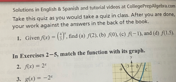 Solutions in English & Spanish and tutorial videos at CollegePrepAlgebra.com 
Take this quiz as you would take a quiz in class. After you are done, 
your work against the answers in the back of the book. 
1. Given f(x)=( 4/3 )^x , find (a) f(2) , (b) f(0) , (c) f(-1) , and (d) f(1.5). 
In Exercises 2-5 , match the function with its graph. 
y 
2. f(x)=2^x
3+b
a c 
3. g(x)=-2^x