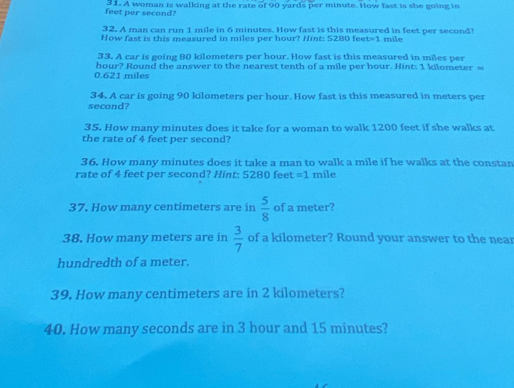 A woman is walking at the rate of 90 yards per minute. How fast is she going in
feet per second? 
32. A man can run 1 mile in 6 minutes. How fast is this measured in feet per second? 
How fast is this measured in miles per hour? Hint: 5280 fee t=1 mile
33. A car is going 80 kilometers per hour. How fast is this measured in miles per
hour? Round the answer to the nearest tenth of a mile per hour. Hint: 1 kilometer ≈
0.621 miles
34. A car is going 90 kilometers per hour. How fast is this measured in meters per
second? 
35. How many minutes does it take for a woman to walk 1200 feet if she walks at 
the rate of 4 feet per second? 
36. How many minutes does it take a man to walk a mile if he walks at the constan 
rate of 4 feet per second? Hint: 5280 feet =1 mile
37. How many centimeters are in  5/8  of a meter? 
38. How many meters are in  3/7  of a kilometer? Round your answer to the near 
hundredth of a meter. 
39. How many centimeters are in 2 kilometers? 
40. How many seconds are in 3 hour and 15 minutes?