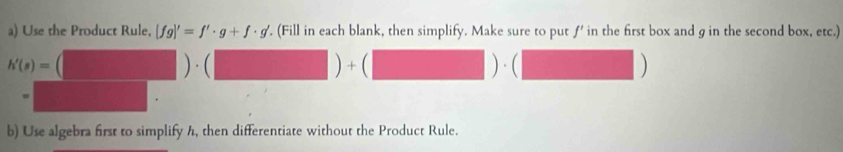 Use the Product Rule, [fg]'=f'· g+f· g' '. (Fill in each blank, then simplify. Make sure to put ƒ' in the first box and g in the second box, etc.)
h'(s)= (□ )· (□ )+(□ )· (□  
-  1/4  □ 
b) Use algebra first to simplify h, then differentiate without the Product Rule.