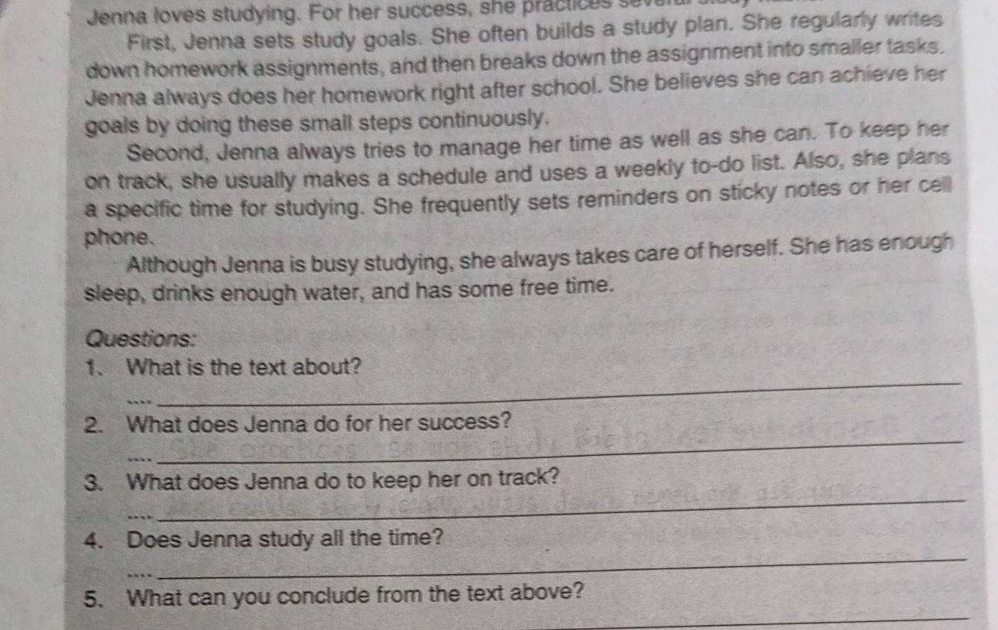 Jenna loves studying. For her success, she practices seve 
First, Jenna sets study goals. She often builds a study plan. She regularly writes 
down homework assignments, and then breaks down the assignment into smaller tasks. 
Jenna always does her homework right after school. She believes she can achieve her 
goals by doing these small steps continuously. 
Second, Jenna always tries to manage her time as well as she can. To keep her 
on track, she usually makes a schedule and uses a weekly to-do list. Also, she plans 
a specific time for studying. She frequently sets reminders on sticky notes or her cell 
phone. 
Although Jenna is busy studying, she always takes care of herself. She has enough 
sleep, drinks enough water, and has some free time. 
Questions: 
1. What is the text about? 
_ 
_ 
_ 
2. What does Jenna do for her success? 
_ 
3. What does Jenna do to keep her on track? 
_ 
4. Does Jenna study all the time? 
_ 
_ 
5. What can you conclude from the text above?