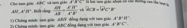 Cho tam giác ABC và tam giác A'B'C' là hai tam giác nhọn có các dương cao lân lượt là
AH, A'H' *. Biết rằng:  AH/AB = A'H'/A'B'  và QCB=overline AC'B'B' 
1) Chứng minh: tam giác ABH đồng dạng với tam giác A'B'H'. 
2) Chứng minh: tam giác ABC đồng dạng với tam giác A'B'C'.