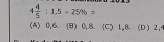 4 4/5 :1.5* 25% =
(A) 0, 6. (B) 0, 8. (C) 1,B. (D) 2,