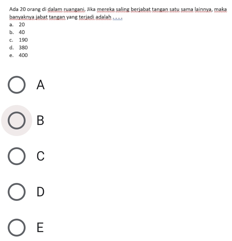 Ada 20 orang di dalam ruangani. Jika mereka saling berjabat tangan satu sama lainnya, maka
banyaknya jabat tangan yang terjadi adalah . .
a. 20
b. 40
c. 190
d. 380
e. 400
A
B
C
D
E