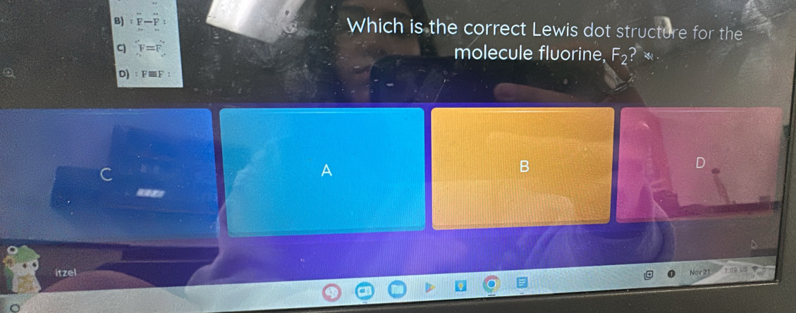 Which is the correct Lewis dot structure for the 
C F=
molecule fluorine, F_2
D) F
C 
A 
B 
D 
laso 
itzel Nov 21