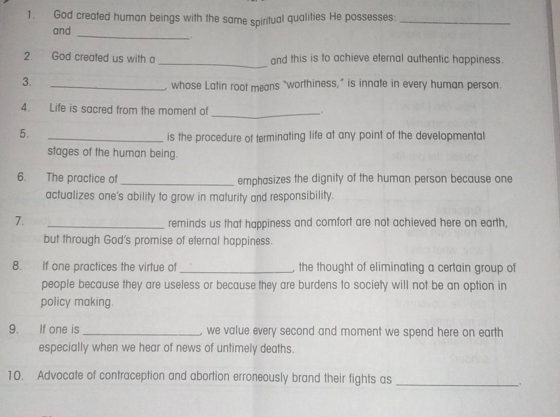 God created human beings with the same spiritual qualities He possesses:_ 
and_ 
2. God created us with a_ and this is to achieve eternal authentic happiness. 
3. 
_, whose Latin root means “worthiness,” is innate in every human person. 
4. Life is sacred from the moment of_ 
5. 
_is the procedure of terminating life at any point of the developmental 
stages of the human being. 
6. The practice of _emphasizes the dignity of the human person because one 
actualizes one’s ability to grow in maturity and responsibility. 
7. 
_reminds us that happiness and comfort are not achieved here on earth, 
but through God's promise of eternal happiness. 
8. If one practices the virtue of _, the thought of eliminating a certain group of 
people because they are useless or because they are burdens to society will not be an option in 
policy making. 
9. If one is _we value every second and moment we spend here on earth 
especially when we hear of news of untimely deaths. 
10. Advocate of contraception and abortion erroneously brand their fights as_ 
.