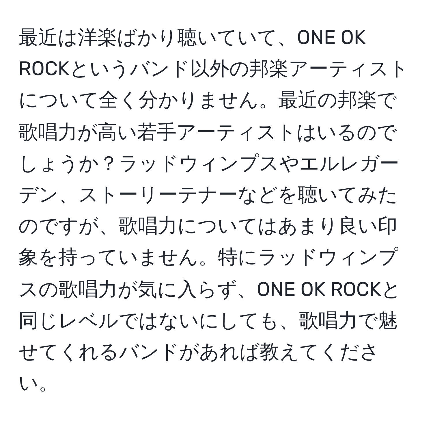 最近は洋楽ばかり聴いていて、ONE OK ROCKというバンド以外の邦楽アーティストについて全く分かりません。最近の邦楽で歌唱力が高い若手アーティストはいるのでしょうか？ラッドウィンプスやエルレガーデン、ストーリーテナーなどを聴いてみたのですが、歌唱力についてはあまり良い印象を持っていません。特にラッドウィンプスの歌唱力が気に入らず、ONE OK ROCKと同じレベルではないにしても、歌唱力で魅せてくれるバンドがあれば教えてください。