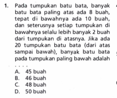 Pada tumpukan batu bata, banyak
batu bata paling atas ada 8 buah,
tepat di bawahnya ada 10 buah,
dan seterusnya setiap tumpukan di
bawahnya selalu lebih banyak 2 buah
dari tumpukan di atasnya. Jika ada
20 tumpukan batu bata (dari atas
sampai bawah), banyak batu bata
pada tumpukan paling bawah adalah
A. 45 buah
B. 46 buah
C. 48 buah
D. 50 buah