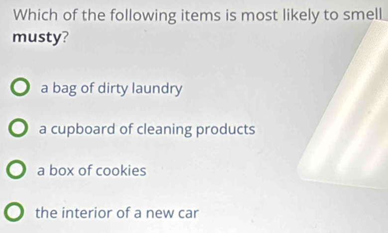 Which of the following items is most likely to smell
musty?
a bag of dirty laundry
a cupboard of cleaning products
a box of cookies
the interior of a new car