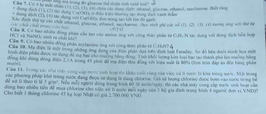 phần lng mà trong đó glucose thể thiện tính oxid hoá?
Câu 7, Có 4 lọ mắt nhãn (1), (2), (3), (4) chứa các dung dịch: ethanal, glueose, ethanol, saccharose. Biết rằng
+ dung dịch (1), (2) tác dụng Cu(OH)₂ ở điều kiện thường tạo dung dịch xanh tham
+ dung dịch (2), (4) tác dụng với Cu(OH)₂ đun nóng tạo kết tủa đỏ gạch.
Xác định thứ tự các chất ethanal, glucose, ethanol, saccharose. (học sinh ghi các số (1), (2). (3), (4) tương ứng với thứ tự
các chất chất trong câu hỏi (2(2)
Câu 8. Có bao nhiều đồng phân cầu tạo của amine ứng với công thức phân tử CạH₁N tác dụng với dung dịch hồn hợp
HCl và NaN IO_2 sinh ra chất khí?
Câu 9. Có bao nhiêu đồng phân arylamine ứng với công thức phân tử C₇H₉N? 4
Câu 10. Mạ điện là một trong những ứng dụng của điện phân dựa trên định luật Faraday. Sơ đồ bên dưới minh họa một
bình điện phân được sử dụng để mạ bạc cho muống bằng động. Tính khối lượng kim loại bạc tạo thành phủ lên muông bằng
đồng khi dùng đòng điện 2,1A trong 45 phút để mạ điện thia đòng với hiệu suất là 80% (làm tròn đáp án đến hàng phần
mười ).
Câu 11. Trong các nhà máy cung cấp nước sinh hoạt thì khâu cuối cùng của việc xử lí nước là khử trùng nước. Một trong
các phương pháp khử trùng nước đang được sử dụng là dùng chlorine. Giả sử lượng chlorine được bơm vào nước trong bể
đề xử lí theo tỉ lệ 5g/m^3. Nếu mỗi người dùng trung bình 60 lít nước/ngày, thì các nhà máy cung cấp nước sinh hoạt cần
dùng bao nhiêu tiền để mua chlorine cho việc xử lí nước mỗi ngày của 1 hộ gia đình trung bình 4 người( đơn vị VNĐ)?
Cho biết 1 thùng chlorine 45 kg loại Nhật cỏ giá 2.700.000 VNĐ.