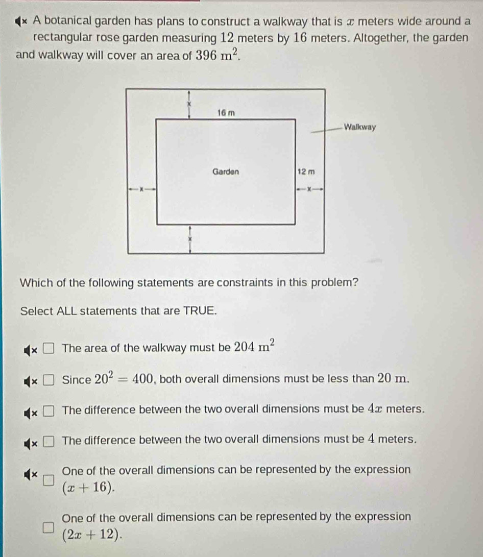 A botanical garden has plans to construct a walkway that is x meters wide around a
rectangular rose garden measuring 12 meters by 16 meters. Altogether, the garden
and walkway will cover an area of 396m^2. 
Which of the following statements are constraints in this problem?
Select ALL statements that are TRUE.
Y The area of the walkway must be 204m^2
Since 20^2=400 , both overall dimensions must be less than 20 m.
The difference between the two overall dimensions must be 4x meters.
The difference between the two overall dimensions must be 4 meters.
One of the overall dimensions can be represented by the expression
(x+16).
One of the overall dimensions can be represented by the expression
(2x+12).