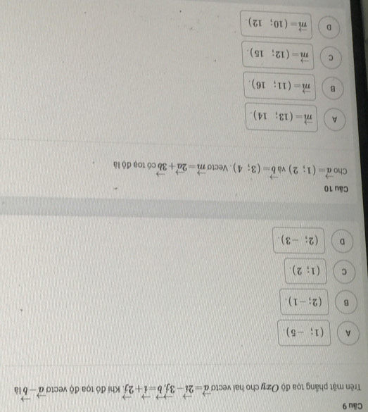 Trên mặt phầng tọa độ Oxy cho hai vectơ vector a=2vector i-3vector j, vector b=vector i+2vector j Khi đó tọa độ vecto vector a-vector b là
A (1;-5).
B (2;-1).
C (1;2).
D (2;-3). 
Câu 10
Cho vector a=(1;2) v vector b=(3;4). Vecto vector m=2vector a+3vector b có toạ độ là
A vector m=(13;14).
B vector m=(11;16).
C vector m=(12;15).
D vector m=(10;12).