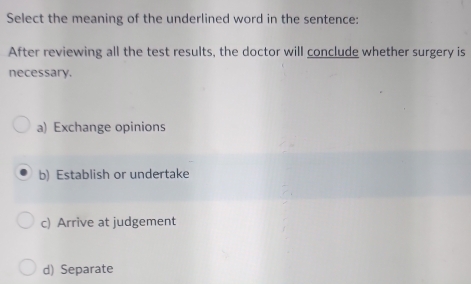 Select the meaning of the underlined word in the sentence:
After reviewing all the test results, the doctor will conclude whether surgery is
necessary.
a) Exchange opinions
b) Establish or undertake
c) Arrive at judgement
d) Separate