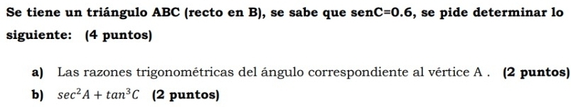 Se tiene un triángulo ABC (recto en B), se sabe que sen C=0.6 , se pide determinar lo 
siguiente: (4 puntos) 
a) Las razones trigonométricas del ángulo correspondiente al vértice A. (2 puntos) 
b) sec^2A+tan^3C (2 puntos)