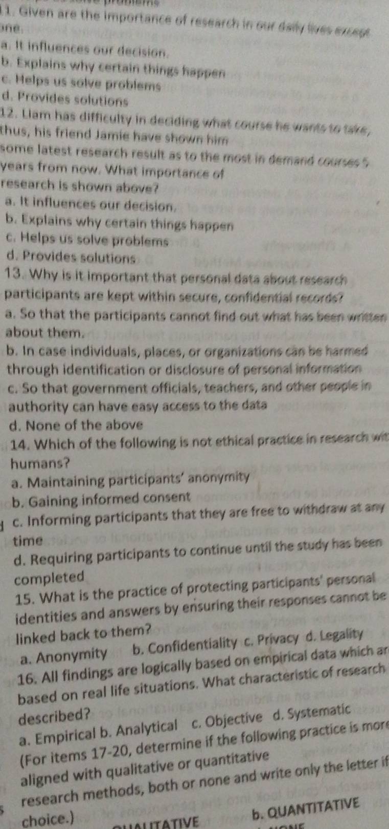Given are the importance of research in our dally lives exregs
ne
a. It influences our decision.
b. Explains why certain things happen
c. Helps us solve problems
d. Provides solutions
12. Liam has difficulty in deciding what course he wants to take,
thus, his friend Jamie have shown him
some latest research result as to the most in demand courses
years from now. What importance of
research is shown above?
a. It influences our decision.
b. Explains why certain things happen
c. Helps us solve problems
d. Provides solutions
13. Why is it important that personal data about research
participants are kept within secure, confidential records?
a. So that the participants cannot find out what has been written
about them.
b. In case individuals, places, or organizations can be harmed
through identification or disclosure of personal information
c. So that government officials, teachers, and other people in
authority can have easy access to the data
d. None of the above
14. Which of the following is not ethical practice in research wit
humans?
a. Maintaining participants’ anonymity
b. Gaining informed consent
c. Informing participants that they are free to withdraw at any
time
d. Requiring participants to continue until the study has been
completed
15. What is the practice of protecting participants' personal
identities and answers by ensuring their responses cannot be
linked back to them?
a. Anonymity b. Confidentiality c. Privacy d. Legality
16. All findings are logically based on empirical data which an
based on real life situations. What characteristic of research
described?
a. Empirical b. Analytical c. Objective d. Systematic
(For items 17-20, determine if the following practice is mor
aligned with qualitative or quantitative
research methods, both or none and write only the letter if
choice.)
b. QUANTITATIVE