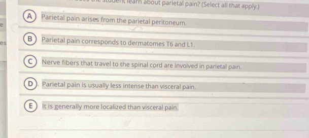 uent learn about parietal pain? (Select all that apply.)
A Parietal pain arises from the parietal peritoneum.
2
es B)Parietal pain corresponds to dermatomes T6 and L1.
Nerve fibers that travel to the spinal cord are involved in parietal pain.
D . Parietal pain is usually less intense than visceral pain.
E It is generally more localized than visceral pain.