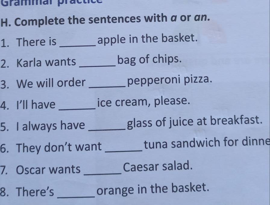 Grammar practice 
H. Complete the sentences with a or an. 
1. There is _apple in the basket. 
2. Karla wants _bag of chips. 
3. We will order _pepperoni pizza. 
4. I'll have _ice cream, please. 
5. I always have _glass of juice at breakfast. 
6. They don’t want _tuna sandwich for dinne 
7. Oscar wants _Caesar salad. 
8. There's _orange in the basket.