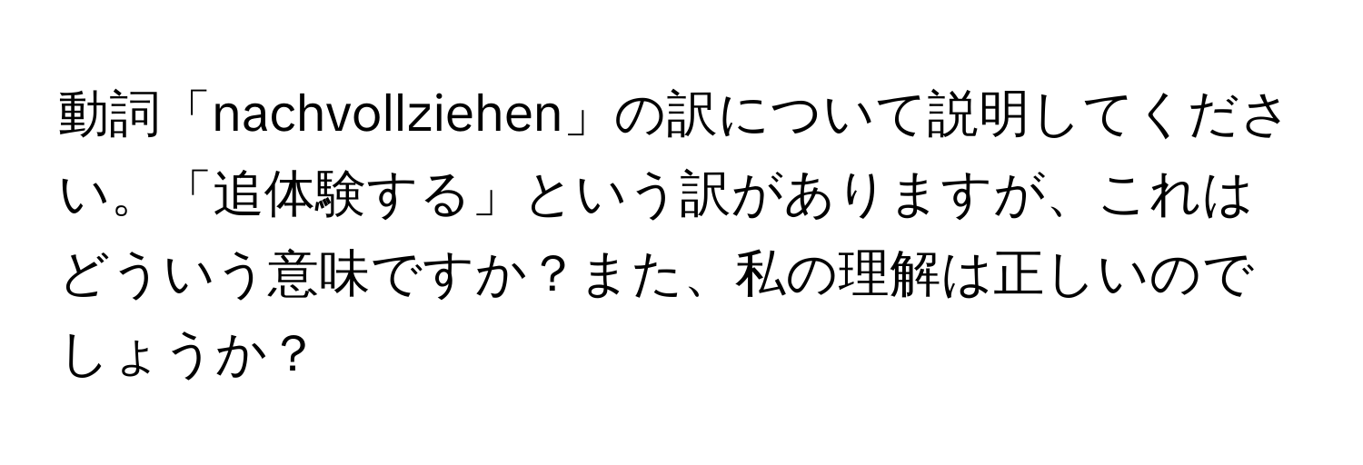 動詞「nachvollziehen」の訳について説明してください。「追体験する」という訳がありますが、これはどういう意味ですか？また、私の理解は正しいのでしょうか？