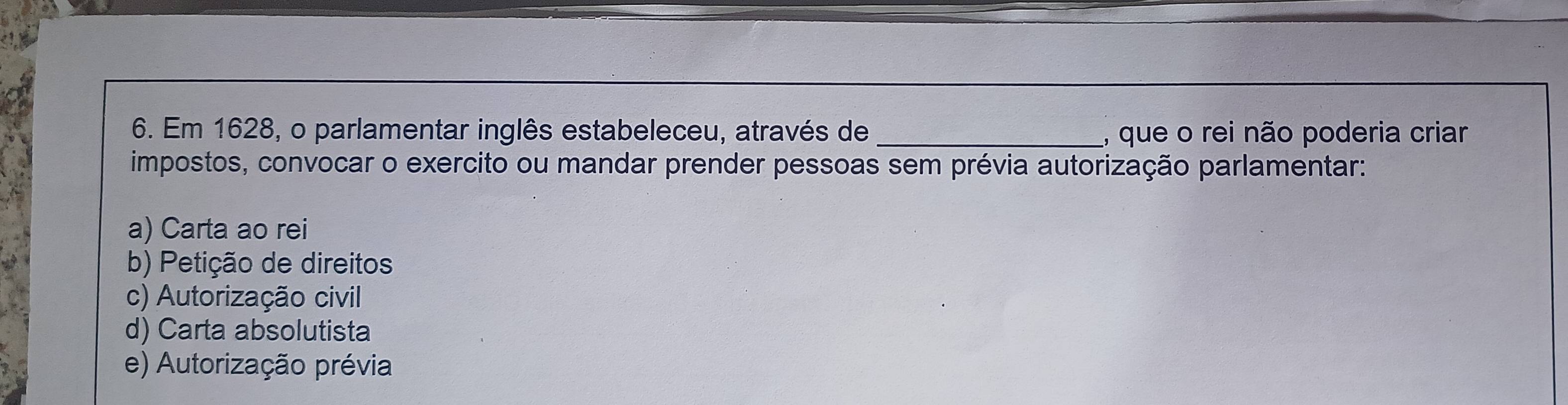 Em 1628, o parlamentar inglês estabeleceu, através de _, que o rei não poderia criar
impostos, convocar o exercito ou mandar prender pessoas sem prévia autorização parlamentar:
a) Carta ao rei
b) Petição de direitos
c) Autorização civil
d) Carta absolutista
e) Autorização prévia