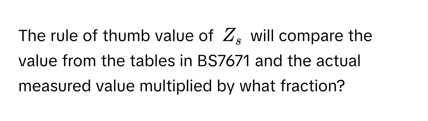 The rule of thumb value of $Z_s$ will compare the value from the tables in BS7671 and the actual measured value multiplied by what fraction?