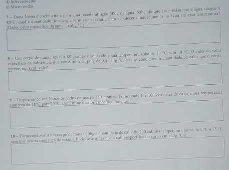 e) Micro-ondas d) Infravermelh
7 = Dona Joana é cozinheira e para uma receita utilizou 300g de água. Sabendo que ela precisa que a água chegue à
80°C qual a quantidade de energia térmica necessária para acontecer o aquecimento da água até essa temperatura?
(Dado: calor específico da água: Tcal g°C)
8 - Um corpo de massa igual a 80 gramas é aquecido e sua temperatura sobe de 10°C para 40°C. O valor do calor
específico da substância que constitui o corpo é de 0,4cr /g°C
recebe, em keal, vale? Nestas condições, a quantidade de calor que o corpo
9 - Dispõe-se de um bloco de vidro de massa 250 gramas. Fornecendo-the 1000 calerias de calor a sua temperatura
áumenta de 18°C para 23°C Determine o calor específico do vidro.
10 - Fornecendo-se a um corpo de massa 200g a quantidade de calor de 200 cal, sua temperatura passa de 5°C A 15°C, 
sem que ocorra mudança de estado. Pode-se afirmar que o calor específiço do corpo em cal°C é