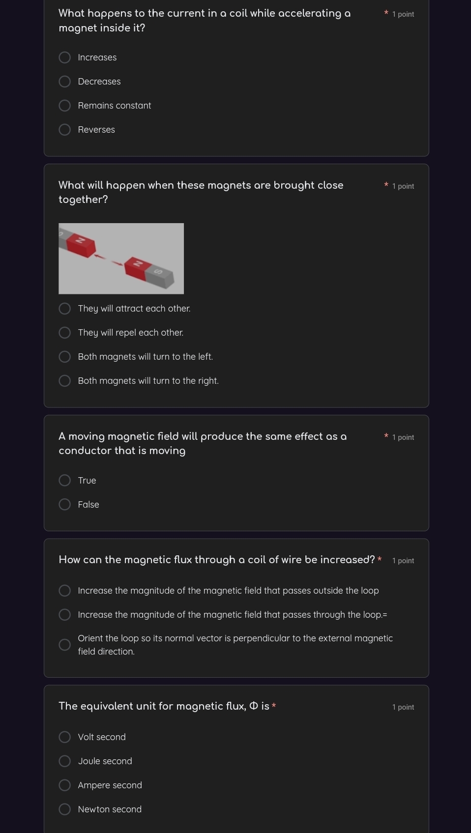 What happens to the current in a coil while accelerating a 1 point
magnet inside it?
Increases
Decreases
Remains constant
Reverses
What will happen when these magnets are brought close 1 point
together?
They will attract each other.
They will repel each other.
Both magnets will turn to the left.
Both magnets will turn to the right.
A moving magnetic field will produce the same effect as a 1 point
conductor that is moving
True
False
How can the magnetic flux through a coil of wire be increased? * 1 point
Increase the magnitude of the magnetic field that passes outside the loop
Increase the magnitude of the magnetic field that passes through the loop.=
Orient the loop so its normal vector is perpendicular to the external magnetic
field direction.
The equivalent unit for magnetic flux, Φ is * 1 point
Volt second
Joule second
Ampere second
Newton second