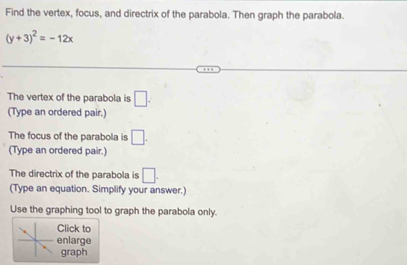 Find the vertex, focus, and directrix of the parabola. Then graph the parabola.
(y+3)^2=-12x
The vertex of the parabola is □. 
(Type an ordered pair.) 
The focus of the parabola is □. 
(Type an ordered pair.) 
The directrix of the parabola is □. 
(Type an equation. Simplify your answer.) 
Use the graphing tool to graph the parabola only. 
Click to 
enlarge 
graph